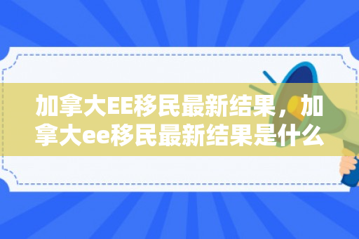 加拿大EE移民最新结果，加拿大ee移民最新结果是什么
