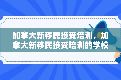 加拿大新移民接受培训，加拿大新移民接受培训的学校