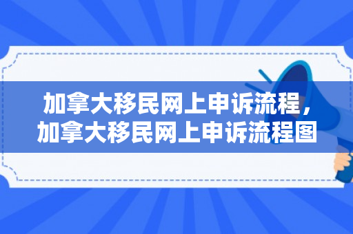 加拿大移民网上申诉流程，加拿大移民网上申诉流程图