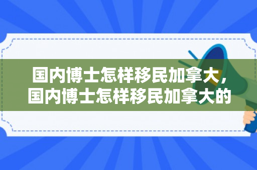 国内博士怎样移民加拿大，国内博士怎样移民加拿大的