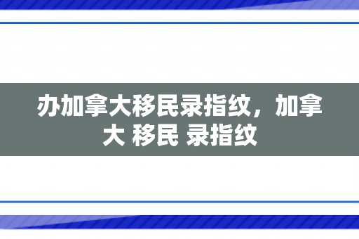 办加拿大移民录指纹，加拿大 移民 录指纹