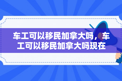 车工可以移民加拿大吗，车工可以移民加拿大吗现在