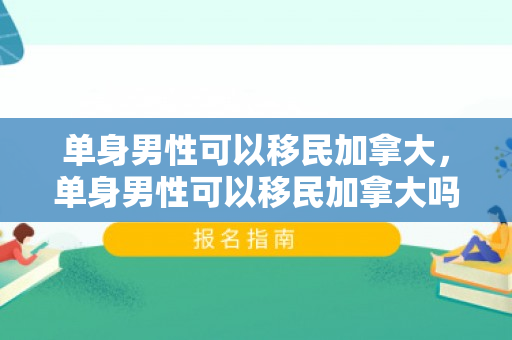 单身男性可以移民加拿大，单身男性可以移民加拿大吗
