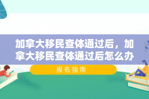 加拿大移民查体通过后，加拿大移民查体通过后怎么办