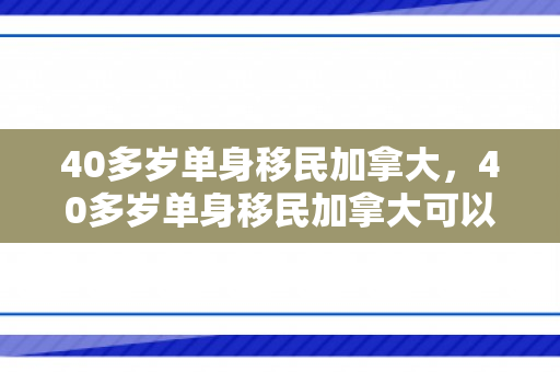 40多岁单身移民加拿大，40多岁单身移民加拿大可以吗