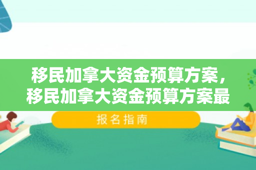 移民加拿大资金预算方案，移民加拿大资金预算方案最新