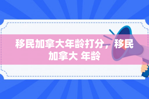 移民加拿大年龄打分，移民加拿大 年龄