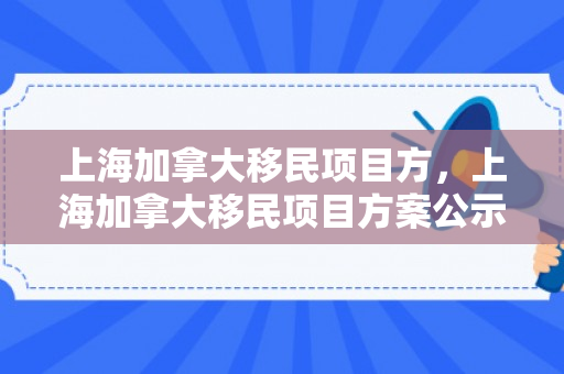 上海加拿大移民项目方，上海加拿大移民项目方案公示