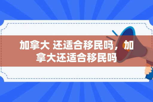 加拿大 还适合移民吗，加拿大还适合移民吗