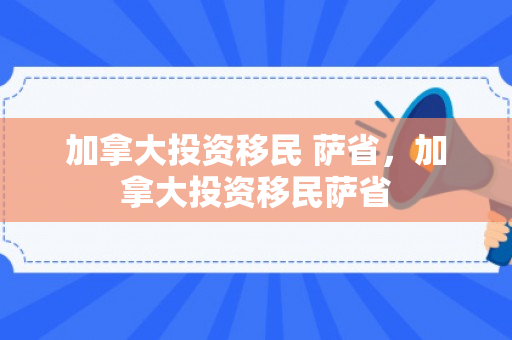 加拿大投资移民 萨省，加拿大投资移民萨省