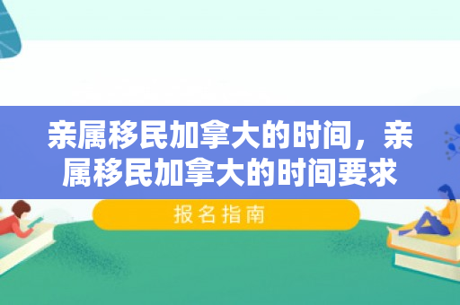 亲属移民加拿大的时间，亲属移民加拿大的时间要求