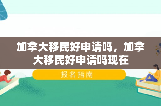 加拿大移民好申请吗，加拿大移民好申请吗现在