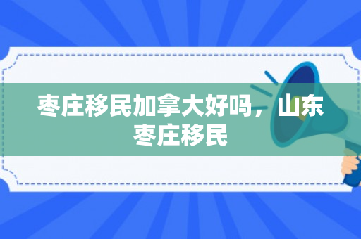 枣庄移民加拿大好吗，山东枣庄移民