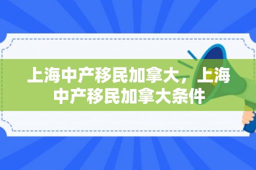 上海中产移民加拿大，上海中产移民加拿大条件