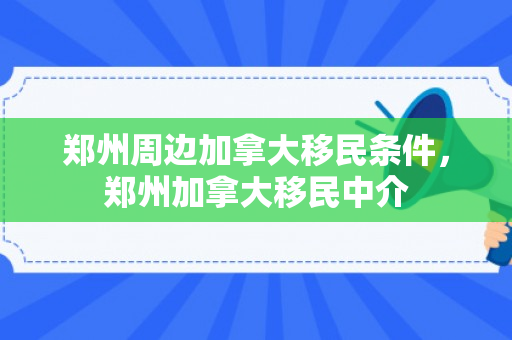 郑州周边加拿大移民条件，郑州加拿大移民中介