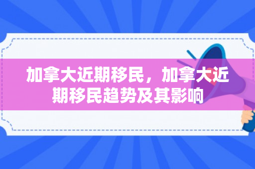加拿大近期移民，加拿大近期移民趋势及其影响