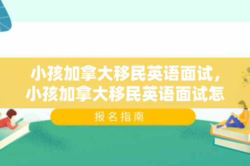 小孩加拿大移民英语面试，小孩加拿大移民英语面试怎么说