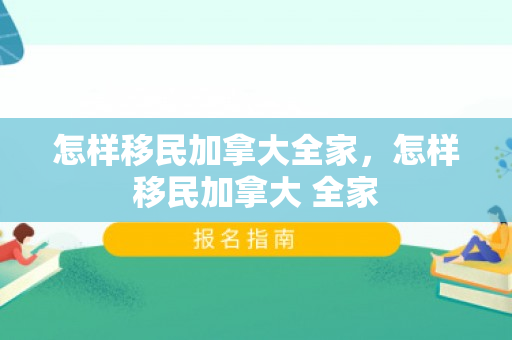 怎样移民加拿大全家，怎样移民加拿大 全家
