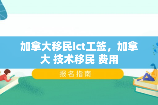 加拿大移民ict工签，加拿大 技术移民 费用