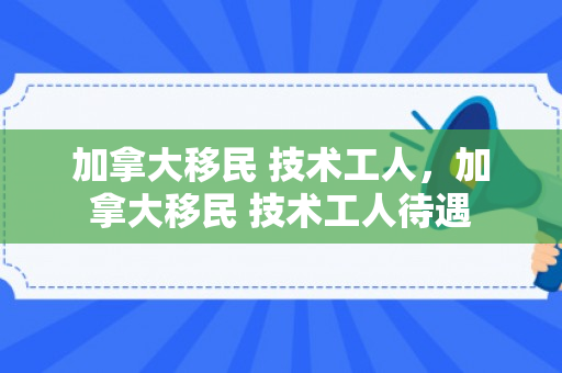 加拿大移民 技术工人，加拿大移民 技术工人待遇