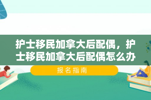 护士移民加拿大后配偶，护士移民加拿大后配偶怎么办