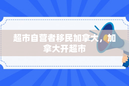 超市自营者移民加拿大，加拿大开超市