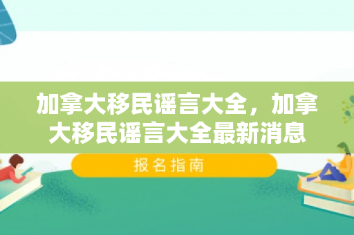 加拿大移民谣言大全，加拿大移民谣言大全最新消息