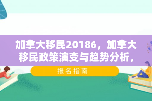 加拿大移民20186，加拿大移民政策演变与趋势分析，聚焦2018年及其影响
