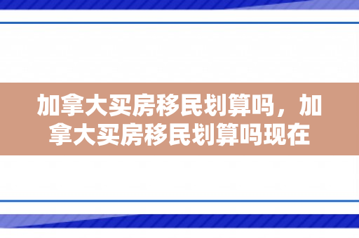 加拿大买房移民划算吗，加拿大买房移民划算吗现在