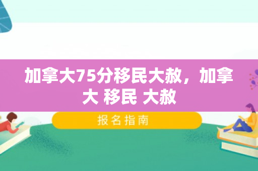 加拿大75分移民大赦，加拿大 移民 大赦