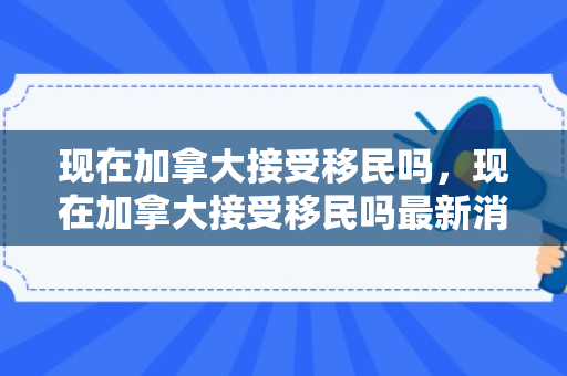 现在加拿大接受移民吗，现在加拿大接受移民吗最新消息