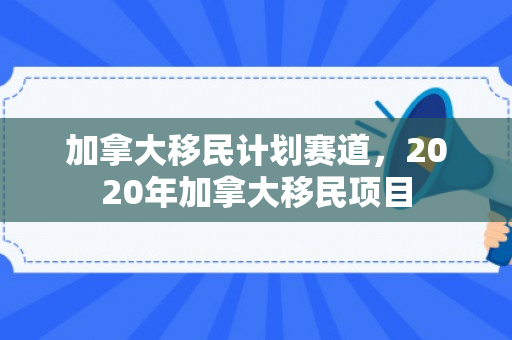 加拿大移民计划赛道，2020年加拿大移民项目