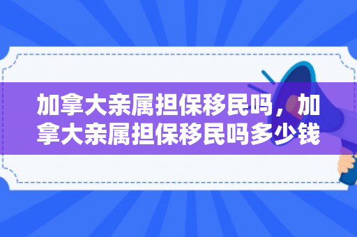 加拿大亲属担保移民吗，加拿大亲属担保移民吗多少钱