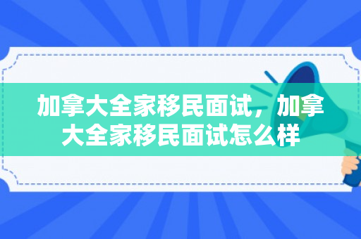 加拿大全家移民面试，加拿大全家移民面试怎么样