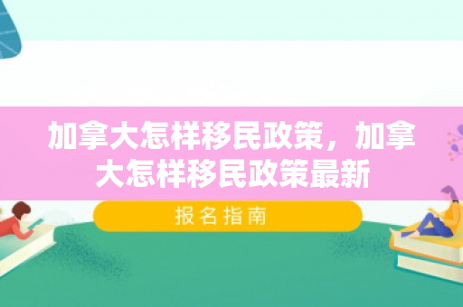 加拿大怎样移民政策，加拿大怎样移民政策最新
