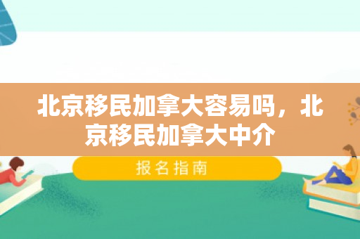北京移民加拿大容易吗，北京移民加拿大中介
