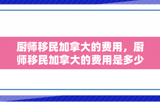 厨师移民加拿大的费用，厨师移民加拿大的费用是多少
