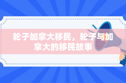 轮子加拿大移民，轮子与加拿大的移民故事