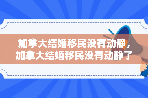 加拿大结婚移民没有动静，加拿大结婚移民没有动静了吗