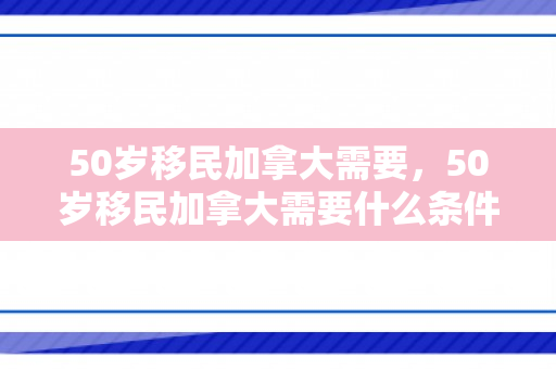 50岁移民加拿大需要，50岁移民加拿大需要什么条件