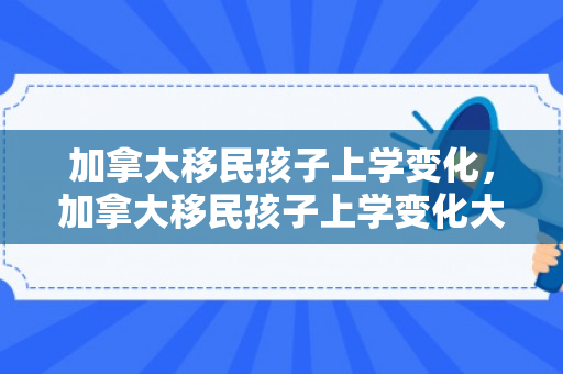 加拿大移民孩子上学变化，加拿大移民孩子上学变化大吗
