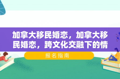 加拿大移民婚恋，加拿大移民婚恋，跨文化交融下的情感篇章