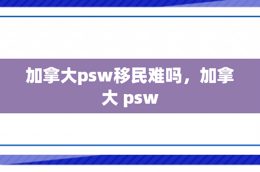 加拿大psw移民难吗，加拿大 psw