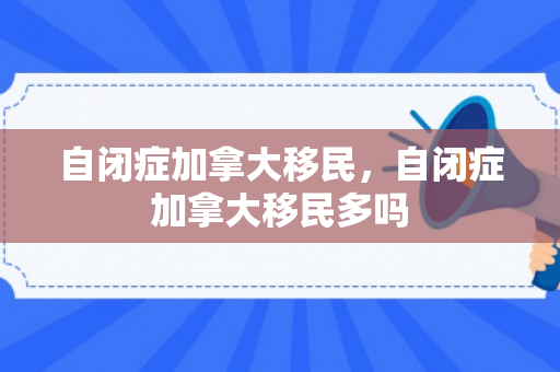 自闭症加拿大移民，自闭症加拿大移民多吗