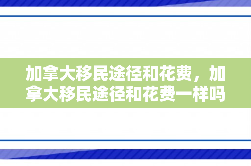 加拿大移民途径和花费，加拿大移民途径和花费一样吗