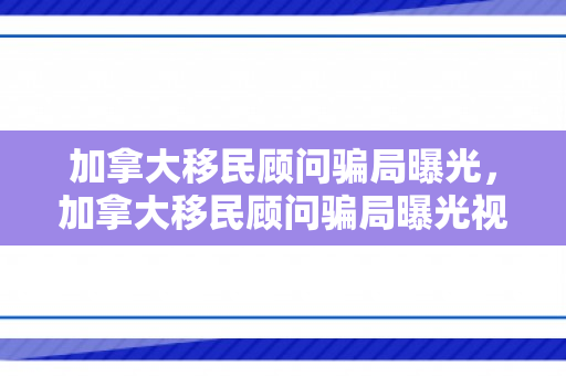 加拿大移民顾问骗局曝光，加拿大移民顾问骗局曝光视频