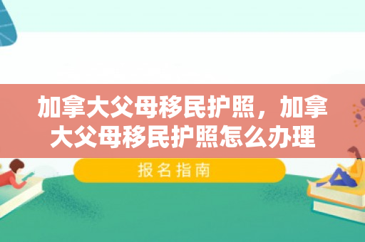 加拿大父母移民护照，加拿大父母移民护照怎么办理