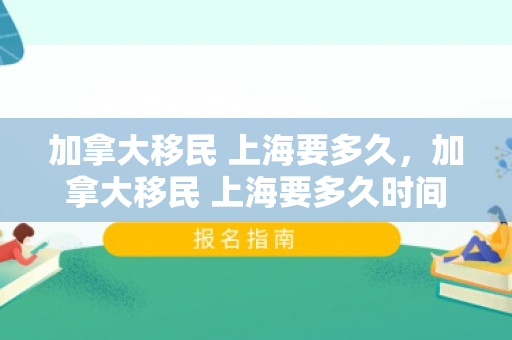 加拿大移民 上海要多久，加拿大移民 上海要多久时间