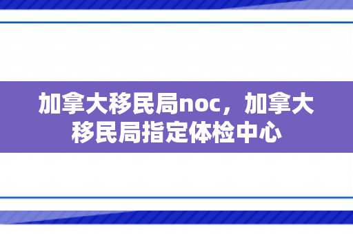 加拿大移民局noc，加拿大移民局指定体检中心