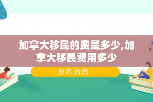 加拿大移民的费是多少,加拿大移民费用多少